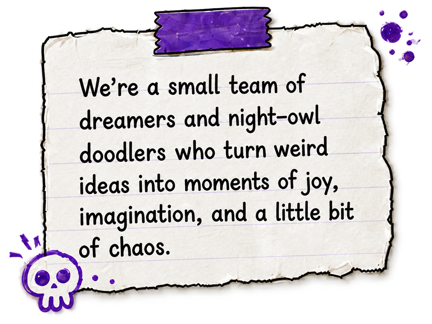 We're a small team of dreamers and night-owl doodlers who turn weird ideas into moments of joy, imagination, and a little bit of chaos.