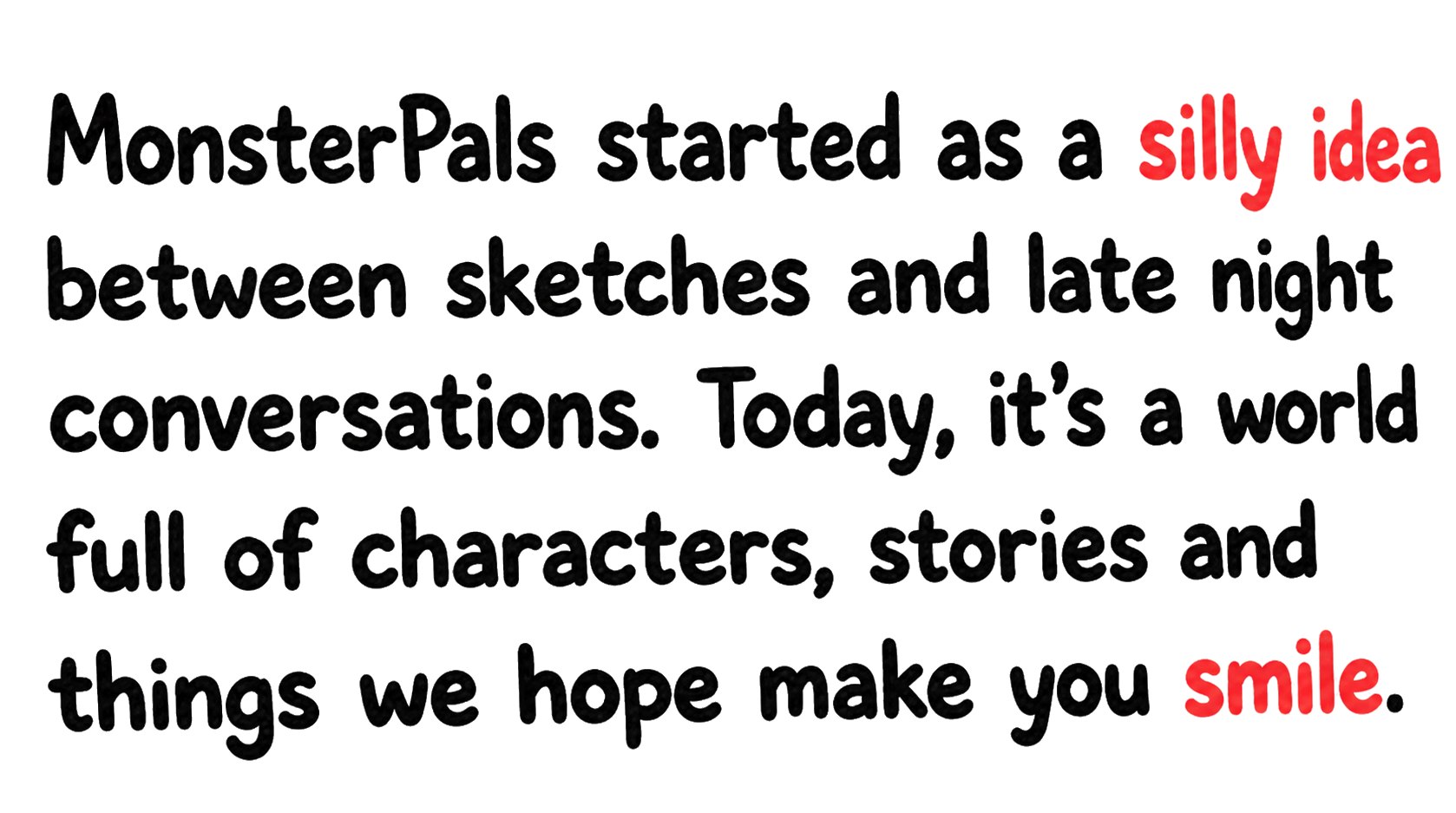 MonsterPals started as a silly idea between sketches and late night conversations. Today, it’s a world full of characters, stories and things we hope make you smile.